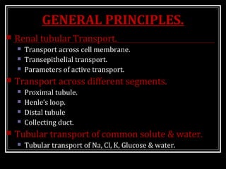 GENERAL PRINCIPLES.
 Renal tubular Transport.
 Transport across cell membrane.
 Transepithelial transport.
 Parameters of active transport.
 Transport across different segments.
 Proximal tubule.
 Henle’s loop.
 Distal tubule
 Collecting duct.
 Tubular transport of common solute & water.
 Tubular transport of Na, Cl, K, Glucose & water.
 