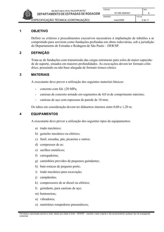 CÓDIGO REV.
ET-DE-G00/021 A
EMISSÃO FOLHA
ESPECIFICAÇÃO TÉCNICA (CONTINUAÇÃO) maio/2006 3 de 11
Permitida a reprodução parcial ou total, desde que citada a fonte – DER/SP – mantido o texto original e não acrescentando qualquer tipo de propaganda
comercial.
1 OBJETIVO
Definir os critérios e procedimentos executivos necessários à implantação de tubulões a ar
comprimido para servirem como fundações profundas em obras rodoviárias, sob a jurisdição
do Departamento de Estradas e Rodagem de São Paulo – DER/SP.
2 DEFINIÇÃO
Trata-se de fundações com transmissão das cargas estruturais para solos de maior capacida-
de de suporte, situados em maiores profundidades. As escavações devem ter formato cilín-
drico, possuindo ou não base alargada de formato tronco-cônico
3 MATERIAIS
A executante deve prever a utilização dos seguintes materiais básicos:
- concreto com fck ≥20 MPa;
- camisas de concreto armado em segmentos de 4,0 m de comprimento máximo;
- camisas de aço com espessura de parede de 10 mm;
Os tubos em consideração devem ter diâmetros internos entre 0,80 e 1,20 m.
4 EQUIPAMENTOS
A executante deve prever a utilização dos seguintes tipos de equipamentos:
a) trado mecânico;
b) guincho mecânico ou elétrico;
c) funil, enxadas, pás, picaretas e outros;
d) compressor de ar;
e) sarilhos metálicos;
f) carregadeiras;
g) caminhões providos de pequenos guindastes;
h) bate-estacas de pequeno porte;
i) trado mecânico para escavação;
j) campânulas;
k) compressores de ar diesel ou elétrico;
l) guindaste, para camisas de aço;
m) bentoneiras;
n) vibradores;
o) marteletes rompedores pneumáticos;
 