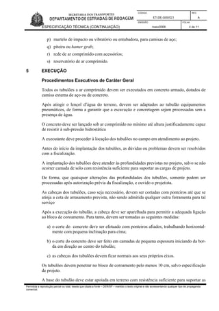 CÓDIGO REV.
ET-DE-G00/021 A
EMISSÃO FOLHA
ESPECIFICAÇÃO TÉCNICA (CONTINUAÇÃO) maio/2006 4 de 11
Permitida a reprodução parcial ou total, desde que citada a fonte – DER/SP – mantido o texto original e não acrescentando qualquer tipo de propaganda
comercial.
p) martelo de impacto ou vibratório ou entubadora, para camisas de aço;
q) piteira ou hamer grab;
r) rede de ar comprimido com acessórios;
s) reservatório de ar comprimido.
5 EXECUÇÃO
Procedimentos Executivos de Caráter Geral
Todos os tubulões a ar comprimido devem ser executados em concreto armado, dotados de
camisa externa de aço ou de concreto.
Após atingir o lençol d’água do terreno, devem ser adaptados ao tubulão equipamentos
pneumáticos, de forma a garantir que a escavação e concretagem sejam processadas sem a
presença de água.
O concreto deve ser lançado sob ar comprimido no mínimo até altura justificadamente capaz
de resistir à sub-pressão hidrostática
A executante deve proceder à locação dos tubulões no campo em atendimento ao projeto.
Antes do início da implantação dos tubulões, as dúvidas ou problemas devem ser resolvidos
com a fiscalização.
A implantação dos tubulões deve atender às profundidades previstas no projeto, salvo se não
ocorrer camada de solo com resistência suficiente para suportar as cargas de projeto.
De forma, que quaisquer alterações das profundidades dos tubulões, somente podem ser
processadas após autorização prévia da fiscalização, e ouvido o projetista.
As cabeças dos tubulões, caso seja necessário, devem ser cortadas com ponteiros até que se
atinja a cota de arrasamento prevista, não sendo admitida qualquer outra ferramenta para tal
serviço
Após a execução do tubulão, a cabeça deve ser aparelhada para permitir a adequada ligação
ao bloco de coroamento. Para tanto, devem ser tomadas as seguintes medidas:
a) o corte do concreto deve ser efetuado com ponteiros afiados, trabalhando horizontal-
mente com pequena inclinação para cima;
b) o corte do concreto deve ser feito em camadas de pequena espessura iniciando da bor-
da em direção ao centro do tubulão;
c) as cabeças dos tubulões devem ficar normais aos seus próprios eixos.
Os tubulões devem penetrar no bloco de coroamento pelo menos 10 cm, salvo especificação
de projeto.
A base do tubulão deve estar apoiada em terreno com resistência suficiente para suportar as
 
