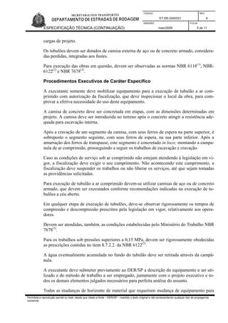 CÓDIGO REV.
ET-DE-G00/021 A
EMISSÃO FOLHA
ESPECIFICAÇÃO TÉCNICA (CONTINUAÇÃO) maio/2006 5 de 11
Permitida a reprodução parcial ou total, desde que citada a fonte – DER/SP – mantido o texto original e não acrescentando qualquer tipo de propaganda
comercial.
cargas de projeto.
Os tubulões devem ser dotados de camisa externa de aço ou de concreto armado, considera-
das perdidas, integradas aos fustes.
Para execução das obras em questão, devem ser observadas as normas NBR 6118(1)
, NBR-
6122(2)
e NBR 7678(3)
.
Procedimentos Executivos de Caráter Específico
A executante somente deve mobilizar equipamento para a execução de tubulão a ar com-
primido com autorização da fiscalização, que deve inspecionar o local da obra, para com-
provar a efetiva necessidade do uso deste equipamento.
A camisa de concreto deve ser concretada em etapas, com as dimensões determinadas em
projeto. A camisa deve ser introduzida no terreno após o concreto atingir a resistência ade-
quada para escavação interna.
Após a cravação de um segmento da camisa, com seus ferros de espera na parte superior, é
sobreposto o segmento seguinte, com seus ferros de espera, na sua parte inferior. Após a
amarração dos ferros de transpasse, este segmento é concretado in loco; montando a campa-
nula de ar comprimido, prosseguindo a seguir os trabalhos de escavação e cravação.
Caso as condições de serviço sob ar comprimido não estejam atendendo à legislação em vi-
gor, a fiscalização deve exigir o seu cumprimento. Não acontecendo este cumprimento, a
fiscalização deve suspender os trabalhos ou não liberar os serviços, até que sejam tomadas
as providências solicitadas.
Para execução de tubulão a ar comprimido devem-se utilizar camisas de aço ou de concreto
armado, que devem ser executados conforme recomendações indicadas na execução de tu-
bulões a céu aberto.
Em qualquer etapa de execução de tubulões, deve-se observar rigorosamente os tempos de
compressão e descompressão prescritos pela legislação em vigor, relativamente aos opera-
dores.
Devem ser atendidas, também, as condições estabelecidas pelo Ministério do Trabalho NBR
7678(3)
.
Para os trabalhos sob pressões superiores a 0,15 MPa, devem ser rigorosamente obedecidas
as prescrições contidas no item 8.7.2.2. da NBR 6122(2)
.
A água eventualmente acumulada no fundo do tubulão deve ser retirada através da campâ-
nula.
A executante deve submeter previamente ao DER/SP a descrição do equipamento a ser uti-
lizado e do método de trabalho a ser empregado, juntamente com o projeto executivo e to-
dos os demais elementos julgados necessários para perfeita análise do assunto.
Todas as mudanças de horizonte de material que requeiram mudança de equipamento para
 
