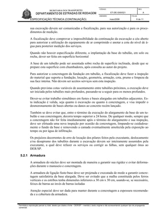 CÓDIGO REV.
ET-DE-G00/021 A
EMISSÃO FOLHA
ESPECIFICAÇÃO TÉCNICA (CONTINUAÇÃO) maio/2006 6 de 11
Permitida a reprodução parcial ou total, desde que citada a fonte – DER/SP – mantido o texto original e não acrescentando qualquer tipo de propaganda
comercial.
sua escavação devem ser comunicadas a fiscalização, para sua autorização e para os proce-
dimentos de medição.
A fiscalização deve comprovar a impossibilidade da continuação da escavação a céu aberto
para autorizar a utilização do equipamento de ar comprimido e anotar a cota do nível de á-
gua para posterior medição dos serviços.
Quando não houver especificação diferente, a implantação da base do tubulão, em solo ou
rocha, dever ser feita em superfície horizontal
A base de um tubulão pode ser assentada sobre rocha de superfície inclinada, desde que se
prepare esta superfície com chumbadores, após consulta ao autor do projeto.
Para autorizar a concretagem da fundação em tubulão, a fiscalização deve fazer a inspeção
do material que suporta a fundação, locação, geometria, armação, cota, prumo e limpeza da
sua face interna. Não devem ser aceitos serviços sem esta inspeção.
Quando previstas cotas variáveis de assentamento entre tubulões próximos, a execução deve
ser iniciada pelos tubulões mais profundos, passando-se a seguir para os menos profundos.
Dever-se evitar trabalho simultâneo em fustes e bases alargadas em tubulões adjacentes. Es-
ta indicação é valida, seja quanto à escavação ou quanto à concretagem, e visa impedir o
desmoronamento de bases abertas ou danos ao concreto recém lançado.
Também se deve evitar que, entre o término da execução do alargamento da base de um tu-
bulão e sua concretagem, decorra tempo superior a 24 horas. De qualquer modo, sempre que
a concretagem não for feita imediatamente após o término do alargamento e sua inspeção,
deve ser efetuada uma nova inspeção por ocasião da concretagem, limpando-se cuidadosa-
mente o fundo da base e removendo a camada eventualmente amolecida pela exposição ao
tempo ou por água de infiltração.
Os prejuízos decorrentes de erro de locação dos pilares feitos pela executante, deslocamento
e/ou desaprumo dos tubulões durante a escavação devem ser inteiramente assumidos pela
executante, a qual deve refazer os serviços ou corrigir as falhas, sem qualquer ônus ao
DER/SP.
5.2.1 Armadura
A armadura do núcleo deve ser montada de maneira a garantir sua rigidez e evitar deforma-
ções durante o manuseio e concretagem.
A armadura de ligação fuste-base deve ser projetada e executada de modo a garantir concre-
tagem satisfatória da base alargada. Deve ser evitado que a malha constituída pelos ferros
verticais e os estribos tenha dimensões inferiores a 30 cm x 30 cm, usando-se, se necessário,
feixes de barras ao invés de barras isoladas
Atenção especial deve ser dada para manter durante a concretagem a espessura recomenda-
da e a cobertura da armadura.
 