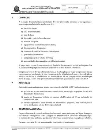 CÓDIGO REV.
ET-DE-G00/021 A
EMISSÃO FOLHA
ESPECIFICAÇÃO TÉCNICA (CONTINUAÇÃO) maio/2006 7 de 11
Permitida a reprodução parcial ou total, desde que citada a fonte – DER/SP – mantido o texto original e não acrescentando qualquer tipo de propaganda
comercial.
6 CONTROLE
A execução de uma fundação em tubulão deve ser processada, anotando-se os seguintes e-
lementos para cada tubulão, conforme o tipo:
a) datas das etapas;
b) cota de arrasamento;
c) cota de base;
d) dimensões reais de base alargada;
e) material de apoio;
f) equipamento utilizado nas várias etapas;
g) deslocamento e desaprumo;
h) consumo de material durante a concretagem;
i) qualidade dos materiais;
j) comparação com o volume previsto;
k) anormalidades de execução e providências tomadas.
A inspeção do terreno de assentamento da fundação, bem como do terreno ao longo do fus-
te, deve ser feita por profissional com experiência na área de solos e fundação.
Sempre que houver dúvida sobre um tubulão, a fiscalização pode exigir comprovação de seu
comportamento satisfatório. Se essa comprovação for julgada insuficiente, e dependendo da
natureza da dúvida, o tubulão deve ser substituído ou ter seu comportamento avaliado por
prova de carga. Todos estes procedimentos correrão sem qualquer ônus para o DER/SP.
7 ACEITAÇÃO
As tolerâncias deverão estar de acordo com o item 8.6 da NBR 6122(2)
, cabendo destacar:
a) poderão ser aceitos tubulões com excentricidade, em relação ao projeto, de até 10%
do diâmetro do seu fuste;
b) quanto ao desaprumo, poderão ser aceitos tubulões com até 1% de inclinação do
comprimento total;
c) valores superiores a estes deverão ser informados à projetista, para verificação das
novas condições e adoção de reforço estrutural
8 CONTROLE AMBIENTAL
Os procedimentos de controle ambiental referem-se à proteção de corpos d’água, da vegeta-
ção lindeira e da segurança viária. A seguir são apresentados os cuidados e providências pa-
ra proteção do meio ambiente que deve ser observado no decorrer da execução dos tubulões.
Durante a execução devem ser conduzidos os seguintes procedimentos:
 