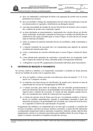 CÓDIGO REV.
ET-DE-G00/021 A
EMISSÃO FOLHA
ESPECIFICAÇÃO TÉCNICA (CONTINUAÇÃO) maio/2006 8 de 11
Permitida a reprodução parcial ou total, desde que citada a fonte – DER/SP – mantido o texto original e não acrescentando qualquer tipo de propaganda
comercial.
a) deve ser implantada a sinalização de alerta e de segurança de acordo com as normas
pertinentes aos serviços;
b) deve ser proibido o tráfego dos equipamentos fora do corpo da estrada para evitar da-
nos desnecessários à vegetação e interferências na drenagem natural;
c) caso haja necessidade de estradas de serviço fora da faixa de domínio, deve-se proce-
der o cadastro de acordo com a legislação vigente;
d) as áreas destinadas ao estacionamento e manutenção dos veículos devem ser devida-
mente sinalizadas, localizadas e operadas de forma que os resíduos de lubrificantes ou
combustíveis não sejam carreados para os cursos d’água. As áreas devem ser recupe-
radas ao final das atividades;
e) todos os resíduos de materiais utilizados devem ser recolhidos e dada a destinação a-
propriada;
f) o material resultante da escavação deve ser transportado para depósito de material
excedente previamente aprovado;
g) evitar o carreamento do concreto utilizado para os cursos d’água e sistema de drena-
gem;
h) a área afetada pelas operações de construção e execução deve ser recuperada, medi-
ante a limpeza do canteiro de obras, efetuando ainda a recomposição ambiental;
i) é obrigatório o uso de EPI, equipamentos de proteção individual, pelos funcionários.
9 CRITÉRIOS DE MEDIÇÃO E PAGAMENTO.
Os serviços relativos a tubulões a ar comprimido, executados e recebidos na forma descrita,
devem ser medidos de acordo com os seguintes itens:
a) deve ser medido o volume escavado a céu aberto por classe de material , 1ª, 2ª, 2ª es-
pecial, ou 3ª categoria, ou lama;
b) os materiais escavados devem ser classificados, de acordo com o descrito no item da
especificação de serviços de Terraplenagem do DER-SP;
c) o volume escavado, para efeito de medição, deve ser calculado geometricamente à
partir das dimensões de projeto e da profundidade real executada, até o limite do nível
superior para o término da escavação. O volume da base alargada, quando houver,
deve ser considerado até o limite do volume previsto em projeto;
d) o volume de concreto, área de forma, peso do aço e revestimento metálico, se houver,
devem ser medidos separadamente, segundo as quantidades calculadas à partir das
dimensões de projeto e da profundidade real executada, até o limite do nível do terre-
no e seguindo os critérios das especificações em questão.
O pagamento dos tubulões a ar comprimido deve ser feito após a aceitação e a medição dos
serviços executados, com base nos preços unitários contratuais, os quais deverão representar
a compensação integral para todas as operações, transportes, materiais, perdas, mão-de-obra,
equipamentos, inclusive as estruturas necessárias para trabalhos dentro do curso d’água, en-
cargos e eventuais, necessários à completa execução dos serviços.
 