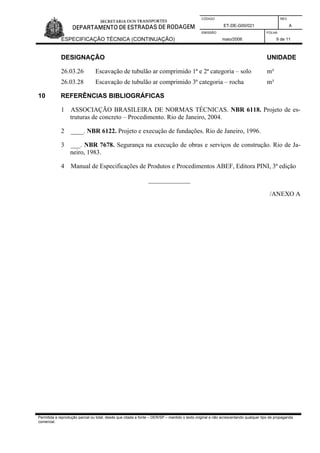 CÓDIGO REV.
ET-DE-G00/021 A
EMISSÃO FOLHA
ESPECIFICAÇÃO TÉCNICA (CONTINUAÇÃO) maio/2006 9 de 11
Permitida a reprodução parcial ou total, desde que citada a fonte – DER/SP – mantido o texto original e não acrescentando qualquer tipo de propaganda
comercial.
DESIGNAÇÃO UNIDADE
26.03.26 Escavação de tubulão ar comprimido 1ª e 2ª categoria – solo m³
26.03.28 Escavação de tubulão ar comprimido 3ª categoria – rocha m³
10 REFERÊNCIAS BIBLIOGRÁFICAS
1 ASSOCIAÇÃO BRASILEIRA DE NORMAS TÉCNICAS. NBR 6118. Projeto de es-
truturas de concreto – Procedimento. Rio de Janeiro, 2004.
2 ____. NBR 6122. Projeto e execução de fundações. Rio de Janeiro, 1996.
3 ___. NBR 7678. Segurança na execução de obras e serviços de construção. Rio de Ja-
neiro, 1983.
4 Manual de Especificações de Produtos e Procedimentos ABEF, Editora PINI, 3ª edição
_____________
/ANEXO A
 