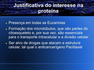 Justificativa do interesse na
                 proteína

   Presença em todas as Eucariotas
   Formação dos microtúbulos, que são partes do
    citoesqueleto e, por sua vez, são essenciais
    para o transporte intracelular e a divisão celular
   Ser alvo de drogas que atacam a estrutura
    celular, tal qual o anticancerígeno Paclitaxel
 