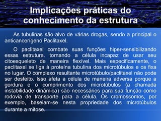 Implicações práticas do
       conhecimento da estrutura
    As tubulinas são alvo de várias drogas, sendo a principal o
anticancerígeno Paclitaxel.
    O paclitaxel combate suas funções hiper-sensibilizando
essas estrutura. tornando a célula incapaz de usar seu
citoesqueleto de maneira flexível. Mais especificamente, o
paclitaxel se liga à proteína tubulina dos microtúbulos e os fixa
no lugar. O complexo resultante microtúbulo/paclitaxel não pode
ser desfeito. Isso afeta a célula de maneira adversa porque a
gordura e o comprimento dos microtúbulos (a chamada
instabilidade dinâmica) são necessários para sua função como
rodovia de transporte para a célula. Os cromossomos, por
exemplo, baseiam-se nesta propriedade dos microtúbulos
durante a mitose.
 