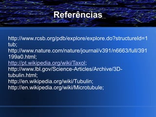 Referências

http://www.rcsb.org/pdb/explore/explore.do?structureId=1
tub;
http://www.nature.com/nature/journal/v391/n6663/full/391
199a0.html;
http://pt.wikipedia.org/wiki/Taxol;
http://www.lbl.gov/Science-Articles/Archive/3D-
tubulin.html;
http://en.wikipedia.org/wiki/Tubulin;
http://en.wikipedia.org/wiki/Microtubule;
 