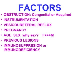 FACTORS
• OBSTRUCTION: Congenital or Acquired
• INSTRUMENTATION
• VESICOURETERAL REFLUX
• PREGNANCY
• AGE, SEX, why sex? F>>>M
• PREVIOUS LESIONS
• IMMUNOSUPPRESION or
IMMUNODEFICIENCY
 