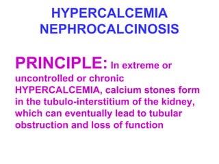 HYPERCALCEMIA
NEPHROCALCINOSIS
PRINCIPLE: In extreme or
uncontrolled or chronic
HYPERCALCEMIA, calcium stones form
in the tubulo-interstitium of the kidney,
which can eventually lead to tubular
obstruction and loss of function
 