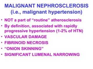 MALIGNANT NEPHROSCLEROSIS
(i.e., malignant hypertension)
• NOT a part of “routine” atherosclerosis
• By definition, associated with rapidly
progressive hypertension (1-2% of HTN)
• VASCULAR DAMAGE
• FIBRINOID NECROSIS
• “ONION SKINNING”
• SIGNIFICANT LUMENAL NARROWING
 