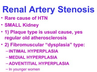 Renal Artery Stenosis
• Rare cause of HTN
• SMALL Kidney
• 1) Plaque type is usual cause, yes
regular old atherosclerosis
• 2) Fibromuscular “dysplasia” type:
–INTIMAL HYPERPLASIA
–MEDIAL HYPERPLASIA
–ADVENTITIAL HYPERPLASIA
– In younger women
 