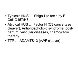 • Typicals HUS … Shiga-like toxin by E.
Coli O157:H7
• Atypical HUS … Factor H (C3 convertase
cleaver), Antiphospholipid syndrome, post-
partum, vascular diseases, chemo/radio
therapy
• TTP … ADAMTS13 (vWF cleaver)
 