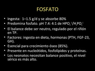FOSFATO
• Ingesta: 1–1.5 g/d y se absorbe 80%
• Predomina fosfato. pH 7.4: 4:1 de HPO4
-2
/H2PO4
-1
• El balance debe ser neutro, regulado por el riñón
en TP.
• Factores: ingesta en dieta, hormonas (PTH, FGF-23,
GH).
• Esencial para crecimiento óseo (85%).
• Presente en nucleótidos, fosfolípidos y proteínas.
• Los neonatos necesitan balance positivo, el nivel
sérico es más alto.
 