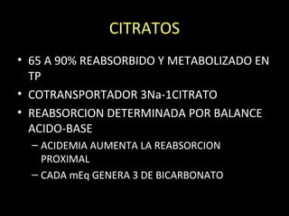 CITRATOS
• 65 A 90% REABSORBIDO Y METABOLIZADO EN
TP
• COTRANSPORTADOR 3Na-1CITRATO
• REABSORCION DETERMINADA POR BALANCE
ACIDO-BASE
– ACIDEMIA AUMENTA LA REABSORCION
PROXIMAL
– CADA mEq GENERA 3 DE BICARBONATO
 