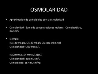 OSMOLARIDAD
• Aproximación de osmolalidad con la osmolaridad
• Osmolaridad: Suma de concentraciones molares. Osmoles/Litro,
mOsm/L
• Ejemplo:
Na 140 mEq/L, Cl 140 mEq/L Glucosa 10 mmol
Osmolaridad = 290 mmol/L
NaCl 0.9% (154 mmol/L NaCl)
Osmolaridad : 308 mOsm/L
Osmolalidad: 287 mOsm/Kg
 