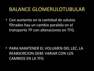 BALANCE GLOMERULOTUBULAR
• Con aumento en la cantidad de solutos
filtrados hay un cambio paralelo en el
transporte TP con alteraciones en TFG.
• PARA MANTENER EL VOLUMEN DEL LEC, LA
REABSORCION DEBE VARIAR CON LOS
CAMBIOS EN LA TFG
 