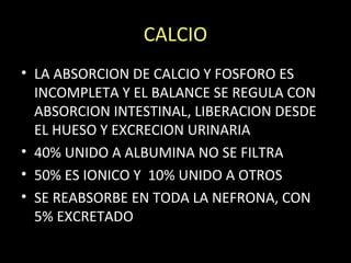 CALCIO
• LA ABSORCION DE CALCIO Y FOSFORO ES
INCOMPLETA Y EL BALANCE SE REGULA CON
ABSORCION INTESTINAL, LIBERACION DESDE
EL HUESO Y EXCRECION URINARIA
• 40% UNIDO A ALBUMINA NO SE FILTRA
• 50% ES IONICO Y 10% UNIDO A OTROS
• SE REABSORBE EN TODA LA NEFRONA, CON
5% EXCRETADO
 
