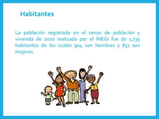 La población registrada en el censo de población y
vivienda de 2010 realizada por el INEGI fue de 1,735
habitantes de los cuales 904 son hombres y 831 son
mujeres.
Habitantes
 