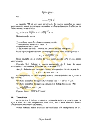 Página 9 de 19
(F17)
Ou:
(F18)
A equação F17 dá um valor aproximado do volume específico do vapor
superaquecido a dada temperatura e pressão e um forma ais precisa é a fórmula de
Callender que damos abaixo:
(F19)
Nessa equação temos:
Vsup= volume específico do vapor superaquecido
T= temperatura absoluta do vapor °K
P= pressão do vapor, psia
J= equivalente do calor, 1400 ft/lb por unidade de grau centígrado
Outra equação para calcular o volume específico do vapor superaquecido é:
(F20)
Nesta equação Hs é a entalpia do vapor superaquecido e P a pressão desse
vapor em psia.
Exemplo 10.1. Calcular o volume aproximado de 8 libras de vapor
superaquecido a pressão de 300 psia e temperatura de 500°F.
Solução. Pelas tabelas de vapor indicadas a temperatura de saturação é de:
E a temperatura do vapor superaquecido a uma temperatura de
O volume específico do vapor saturado seco é de .
O volume específico do vapor superaquecido é dado pela equação F18:
=
E para 4 libras: 1,6887*4=6,7548ft3
11. Viscosidade
A viscosidade é definida como uma resistência ao fluxo e para o vapor de
água é mais alta com temperaturas mais altas, sendo este fenômeno notado
também com um aumento de pressão.
Vemos na tabela abaixo a variação da viscosidade com a temperatura em cP.
 