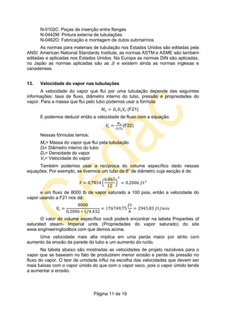 Página 11 de 19
N-0102C: Peças de inserção entre flanges
N-0442M: Pintura externa de tubulações
N-0462O: Fabricação e montagem de dutos submarinos
As normas para materiais de tubulação nos Estados Unidos são editadas pela
ANSI: American National Standards Institute, as normas ASTM e ASME são também
editadas e aplicadas nos Estados Unidos. Na Europa as normas DIN são aplicadas,
no Japão as normas aplicadas são as JI e existem ainda as normas inglesas e
canadenses.
13. Velocidade do vapor nas tubulações
A velocidade do vapor que flui por uma tubulação depende das seguintes
informações: taxa de fluxo, diâmetro interno do tubo, pressão e propriedades do
vapor. Para a massa que flui pelo tubo podemos usar a fórmula:
(F21)
E podemos deduzir então a velocidade de fluxo com a equação:
(F22)
Nessas fórmulas temos:
Mv= Massa do vapor que flui pela tubulação
Dt= Diâmetro interno do tubo
Dv= Densidade do vapor
Vv= Velocidade do vapor
Também podemos usar a recíproca do volume específico dado nessas
equações. Por exemplo, se tivermos um tubo de 6” de diâmetro cuja secção é de:
e um fluxo de 8000 lb de vapor saturado a 100 psia, então a velocidade do
vapor usando a F21 nos dá:
O valor do volume específico você poderá encontrar na tabela Properties of
saturated steam- Imperial units (Propriedades do vapor saturado) do site
www.engineeringtoolbox.com que demos acima.
Uma velocidade mais alta implica em uma perda maior por atrito com
aumento da erosão da parede do tubo e um aumento do ruído.
Na tabela abaixo são mostradas as velocidades de projeto razoáveis para o
vapor que se baseiam no fato de produzirem menor erosão e perda de pressão no
fluxo do vapor. O teor de umidade influi na escolha das velocidades que devem ser
mais baixas com o vapor úmido do que com o vapor seco, pois o vapor úmido tende
a aumentar a erosão.
 