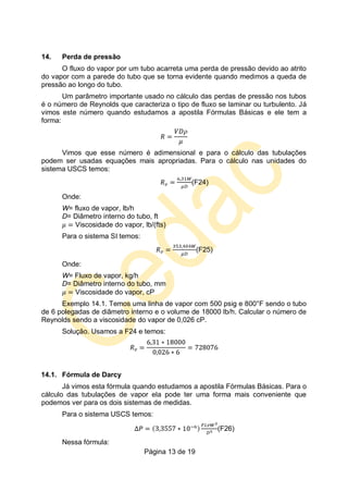 Página 13 de 19
14. Perda de pressão
O fluxo do vapor por um tubo acarreta uma perda de pressão devido ao atrito
do vapor com a parede do tubo que se torna evidente quando medimos a queda de
pressão ao longo do tubo.
Um parâmetro importante usado no cálculo das perdas de pressão nos tubos
é o número de Reynolds que caracteriza o tipo de fluxo se laminar ou turbulento. Já
vimos este número quando estudamos a apostila Fórmulas Básicas e ele tem a
forma:
Vimos que esse número é adimensional e para o cálculo das tubulações
podem ser usadas equações mais apropriadas. Para o cálculo nas unidades do
sistema USCS temos:
(F24)
Onde:
W= fluxo de vapor, lb/h
D= Diâmetro interno do tubo, ft
Viscosidade do vapor, lb/(fts)
Para o sistema SI temos:
(F25)
Onde:
W= Fluxo de vapor, kg/h
D= Diâmetro interno do tubo, mm
Viscosidade do vapor, cP
Exemplo 14.1. Temos uma linha de vapor com 500 psig e 800°F sendo o tubo
de 6 polegadas de diâmetro interno e o volume de 18000 lb/h. Calcular o número de
Reynolds sendo a viscosidade do vapor de 0,026 cP.
Solução. Usamos a F24 e temos:
14.1. Fórmula de Darcy
Já vimos esta fórmula quando estudamos a apostila Fórmulas Básicas. Para o
cálculo das tubulações de vapor ela pode ter uma forma mais conveniente que
podemos ver para os dois sistemas de medidas.
Para o sistema USCS temos:
(F26)
Nessa fórmula:
 