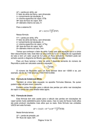 Página 14 de 19
perda por atrito, psi
f= fator de atrito de Darcy, sem dimensão
L= comprimento da tubulação, ft
v= volume específico do vapor, ft3
/lb
W= taxa de fluxo do vapor, lb/h
D= diâmetro interno do tubo, ft
Para o sistema SI:
(F27)
Nessa fórmula:
perda por atrito, kPa
f= fator de atrito de Darcy, sem dimensão
L= comprimento da tubulação, m
v= volume específico do vapor, m3
/kg
W= taxa de fluxo do vapor, kg/h
D= diâmetro interno do tubo, mm
Temos que conhecer o fator de atrito f para usar esta equação que é o único
fator desconhecido nela. Este fator se situa entre 0,0 e 0,1 e depende da rugosidade
do tubo e tem um valor usual de 0,2 para um fluxo turbulento. Também pode ser
achado usando o diagrama de Moody que vimos naquela apostila.
Para um fluxo laminar o fator de atrito f depende somente do número de
Reynolds e pode ser calculado usando a equação:
(F28)
O número de Reynolds para um fluxo laminar deve ser <2000 e se, por
exemplo, ele for de 1100 teremos: f=64/1100=0,0582.
14.2. Fórmula de Colebrook-White
Também já vimos esta equação na apostila Fórmulas Básicas. Se quiser
poderá voltar ali para rever o assunto.
Existem outras fórmulas para o cálculo das perdas por atrito nas tubulações
de vapor e vamos dar uma olhada nelas agora.
14.3. Fórmula de Unwin
Esta fórmula tem sido usada para o cálculo das perdas em tubulações de
vapor sendo muito satisfatória para muitos casos, mas no caso de fluxos muito altos
ela pode produzir resultados mais altos que os reais. Esta fórmula nas unidades
USCS tem este formato:
(F29)
Nesta fórmula temos:
perda de pressão, psi
W= fluxo de vapor, lb/h
 