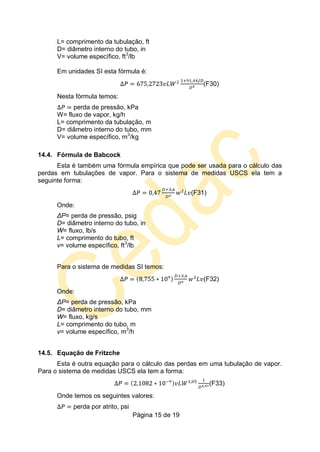 Página 15 de 19
L= comprimento da tubulação, ft
D= diâmetro interno do tubo, in
V= volume específico, ft3
/lb
Em unidades SI esta fórmula é:
(F30)
Nesta fórmula temos:
perda de pressão, kPa
W= fluxo de vapor, kg/h
L= comprimento da tubulação, m
D= diâmetro interno do tubo, mm
V= volume específico, m3
/kg
14.4. Fórmula de Babcock
Esta é também uma fórmula empírica que pode ser usada para o cálculo das
perdas em tubulações de vapor. Para o sistema de medidas USCS ela tem a
seguinte forma:
(F31)
Onde:
ΔP= perda de pressão, psig
D= diâmetro interno do tubo, in
W= fluxo, lb/s
L= comprimento do tubo, ft
v= volume específico, ft3
/lb
Para o sistema de medidas SI temos:
(F32)
Onde:
ΔP= perda de pressão, kPa
D= diâmetro interno do tubo, mm
W= fluxo, kg/s
L= comprimento do tubo, m
v= volume específico, m3
/h
14.5. Equação de Fritzche
Esta é outra equação para o cálculo das perdas em uma tubulação de vapor.
Para o sistema de medidas USCS ela tem a forma:
(F33)
Onde temos os seguintes valores:
perda por atrito, psi
 