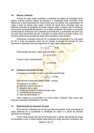 Página 17 de 19
15. Bocais e orifícios
O fluxo do vapor pelas restrições e acidentes do trajeto da tubulação como
bocais, orifícios causam perdas de pressão e a velocidade pode aumentar. Para
determinar a área transversal do bocal temos que nos basear nas propriedades do
vapor e para os bocais para vapor a forma do bocal deve convergir para um
diâmetro chamado de garganta do bocal e depois voltar a crescer. Isto é conhecido
como bocal convergente-divergente e, se a parte divergente não existir e a pressão
na descarga for diminuída com a pressão na entrada fixa, a quantidade de vapor que
flui pelo bocal aumentará até que a pressão na saída atinja a pressão crítica e um
aumento adicional da pressão de saída não aumentará a taxa de fluxo.
Chamando a pressão crítica de Pc, a pressão de entrada de P1 e a de saída
de P2, a razão da pressão crítica Pc em relação à pressão de entrada P1 será
constante e dependerá do calor específico do vapor dado pela equação:
(F36)
Esta equação dá para o vapor saturado onde :
(F37)
E para o vapor superaquecido:
(F38)
16. Espessura da parede do tubo
A espessura da parede do tubo é calculada pela fórmula:
(F39)
Esta fórmula é dada pelo código ASME e temos:
T= espessura do tubo, in
D= diâmetro externo do tubo, in
P= pressão interna, psig
S= tensão permitida no material do tubo, psig
Y= coeficiente de temperatura
C= fator da extremidade, in
Estes valores ao encontrados na norma citada. Veremos mais sobre este
assunto na apostila Flexibilidade e Tensões.
17. Determinação da dimensão do tubo
Para calcular o diâmetro de um tubo que deve transportar certa quantidade de
vapor devemos ter a quantidade e condições do vapor e a perda de pressão
permitida na tubulação.
Vimos neste estudo até aqui as fórmulas para o cálculo das perdas de carga
na tubulação e para a determinação desta perda de carga devemos considerar que
 