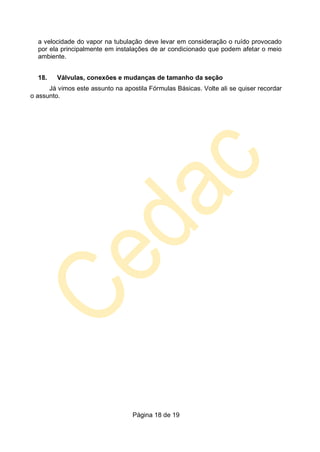 Página 18 de 19
a velocidade do vapor na tubulação deve levar em consideração o ruído provocado
por ela principalmente em instalações de ar condicionado que podem afetar o meio
ambiente.
18. Válvulas, conexões e mudanças de tamanho da seção
Já vimos este assunto na apostila Fórmulas Básicas. Volte ali se quiser recordar
o assunto.
 