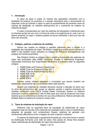 Página 1 de 19
1. Introdução
O vapor de água é usado na maioria das aplicações industriais com a
finalidade de produzir as pressões e a energia necessária para o acionamento de
máquinas como as turbinas a vapor ou para os equipamentos de processo como as
colunas de destilação na indústria petroquímica ou o cozimento da madeira na
indústria de papel.
O vapor é transportado por meio de sistemas de tubulações e distribuído para
os diversos pontos de uso com o mínimo de ruído e na ausência de ar, pois o se o ar
estiver presente no vapor o sistema poderá se tornar ineficiente e deve por isso ele
deve ser removido.
2. Códigos, padrões e sistemas de medidas
Devem ser usados os códigos e padrões aplicáveis para o projeto e a
instalação das tubulações de vapor. No Brasil o órgão que produz essas normas é a
ABNT e são também muito utilizados os códigos da Petrobrás principalmente nos
projetos da indústria petrolífera.
Nos Estados Unidos os códigos para o projeto e construção dos sistemas de
vapor são produzidos pela ASME (American Society of Mechanical Engineers:
Associação Americana dos Engenheiros Mecânicos) e podemos listar os seguintes
códigos:
1. ASME Boiler and Pressure Vessel Code
2. ASME Code for Pressure Piping- B31.1
3. ASME Code for Pressure Piping- B31.3
4. ASME B36.10 M
5. ASME B36.19M
6. ASME B16.9
Existem outros códigos estaduais e municipais que devem também ser
obedecidos dependendo de sua jurisdição sobre este assunto.
Quanto aos sistemas de medidas devemos chamar a atenção do aluno que
no ramo da petroquímica são usuais os cálculos usando o sistema americano de
medidas conhecido como USCS (United States Customary System ou Sistema
americano usual ou costumeiro). Isto foi feito para que você se acostume com esse
sistema que vai certamente encontrar em sua vida profissional. Muitos exemplos são
também feitos no sistema SI usual em nosso meio.
3. Tipos de sistemas de tubulação de vapor
Podemos citar os seguintes tipos de tubulação de distribuição de vapor
existentes hoje em dia tais como sistemas de tubulação sobre o piso e subterrâneos,
estações de geração com combustíveis fósseis, sistemas de geração com
combustíveis alternativos como o bagaço de cana e plantas nucleares.
O sistema de distribuição é geralmente formado por uma linha tronco e ramais
de distribuição formando uma rede de tubos. Nos países de climas frios existem
redes subterrâneas de distribuição de vapor para aquecimento.
 