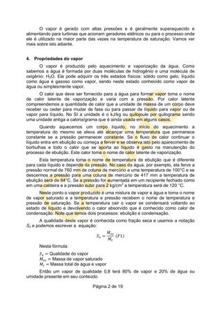 Página 2 de 19
O vapor é gerado com altas pressões e é geralmente superaquecido e
alimentando para turbinas que acionam geradores elétricos ou para o processo onde
ele é utilizado na maior parte das vezes na temperatura de saturação. Vamos ver
mais sobre isto adiante.
4. Propriedades do vapor
O vapor é produzido pelo aquecimento e vaporização da água. Como
sabemos a água é formada por duas moléculas de hidrogênio e uma molécula de
oxigênio: H2O. Ela pode adquirir os três estados físicos: sólido como gelo, líquido
como água e gasoso como vapor, sendo neste estado conhecido como vapor de
água ou simplesmente vapor.
O calor que deve ser fornecido para a água para formar vapor toma o nome
de calor latente de vaporização e varia com a pressão. Por calor latente
compreendemos a quantidade de calor que a unidade de massa de um corpo deve
receber ou ceder para mudar de fase ou para passar de líquido para vapor ou de
vapor para líquido. No SI a unidade é o kJ/kg ou quilojoule por quilograma sendo
uma unidade antiga a caloria/grama que é ainda usada em alguns casos.
Quando aquecemos um corpo líquido, no início do aquecimento a
temperatura do mesmo se eleva até alcançar uma temperatura que permanece
constante se a pressão permanecer constante. Se o fluxo de calor continuar o
líquido entra em ebulição ou começa a ferver e se observa isto pelo aparecimento de
borbulhas e todo o calor que se aporta ao líquido é gasto na manutenção do
processo de ebulição. Este calor toma o nome de calor latente de vaporização.
Esta temperatura toma o nome de temperatura de ebulição que é diferente
para cada líquido e depende da pressão. No caso da água, por exemplo, ela ferve a
pressão normal de 760 mm de coluna de mercúrio a uma temperatura de 100°C e se
descermos a pressão para uma coluna de mercúrio de 417 mm a temperatura de
ebulição será de 84°C. Se a pressão for aumentada em um recipiente fechado como
em uma caldeira e a pressão subir para 2 kg/cm2
a temperatura será de 120 °C.
Neste ponto o vapor produzido é uma mistura de vapor e água e toma o nome
de vapor saturado e a temperatura e pressão recebem o nome de temperatura e
pressão de saturação. Se a temperatura cair o vapor se condensará voltando ao
estado de líquido e devolvendo o calor absorvido que é conhecido como calor de
condensação. Note que temos dois processos: ebulição e condensação.
A qualidade deste vapor é conhecida como fração seca e usamos a notação
Sx e podemos escrever a equação:
Nesta fórmula:
Qualidade do vapor
Massa de vapor saturado
Massa total de água e vapor
Então um vapor de qualidade 0,8 terá 80% de vapor e 20% de água ou
umidade presente em seu conteúdo.
 