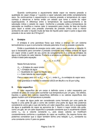Página 3 de 19
Quando continuamos o aquecimento deste vapor na mesma pressão a
qualidade do vapor chega a 1 quando o vapor saturado está então completamente
seco. Se continuarmos o aquecimento a mesma pressão a temperatura do vapor
começa a elevar-se e temos então um estado que toma o nome de vapor
superaquecido. A diferença entre a temperatura de superaquecimento e de
saturação indica o estado do vapor. Conforme a pressão sobe a temperatura de
saturação se modifica e menos calor é necessário para mudar de fase de líquido
para vapor e existe uma pressão chamada de pressão crítica onde o menor
acréscimo de calor o líquido muda de fase de líquido para vapor e para a água esta
pressão é de ao redor de 218 kg/cm2
.
5. Entalpia
A entalpia é uma grandeza física que indica a energia em um sistema
termodinâmico e que é comumente indicada pela letra H com a pressão constante.
Então a quantidade de energia como calor, para a qual usamos a notação H,
que é necessária para converter a pressão constante uma massa unitária de água
em vapor úmido a partir de seu ponto de congelamento é a soma da entalpia da
água e da fração do calor latente. Portanto a entalpia ou conteúdo de calor do vapor
úmido é dada pela equação:
(F2)
Nesta fórmula temos:
Entalpia do vapor úmido
Entalpia da água
Qualidade do vapor ou fração seca
Calor latente de vaporização
Para o vapor seco x=1 e , onde é a entalpia do vapor seco.
Esta grandeza é medida no sistema USCS em Btu/lb e no SI por kJ/kg.
6. Calor específico
O calor específico de um corpo é definido como o calor necessário por
unidade de peso do corpo para aumentar sua temperatura por um grau. Os sólidos,
líquidos e gases têm calores específicos definidos e os calores específicos dos
gases mudam com a temperatura e pressão.
O vapor de água pode ser considerado como formado por uma parte de
líquido e uma parte de gás e como ele contém uma parte de água não podemos
considerá-lo como gás e que ele tenha um calor específico, pois com a evaporação
da água a qualidade do vapor se aproxima de 1. Assim o vapor úmido não pode,
como um gás, ter um calor específico a pressão constante que é usualmente notado
como , ou a volume constante pois esses valores se modificam
constantemente conforme a qualidade do vapor se modifica. Da mesma forma não
podemos considerar que o vapor também tenha uma relação constante ou
uma constante como para os gases.
 
