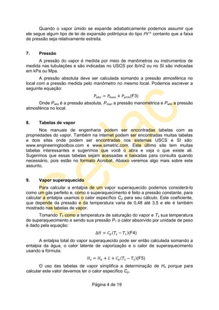 Página 4 de 19
Quando o vapor úmido se expande adiabaticamente podemos assumir que
ele segue algum tipo de lei de expansão politrópica do tipo contanto que a faixa
de pressão seja relativamente estreita.
7. Pressão
A pressão do vapor é medida por meio de manômetros ou instrumentos de
medida nas tubulações e são indicadas no USCS por lb/in2 ou no SI são indicadas
em kPa ou Mpa.
A pressão absoluta deve ser calculada somando a pressão atmosférica no
local com a pressão medida pelo manômetro no mesmo local. Podemos escrever a
seguinte equação:
(F3)
Onde Pabs é a pressão absoluta, Pman a pressão manométrica e Patm a pressão
atmosférica no local.
8. Tabelas de vapor
Nos manuais de engenharia podem ser encontradas tabelas com as
propriedades do vapor. Também na internet podem ser encontradas muitas tabelas
e dois sites onde podem ser encontradas nos sistemas USCS e SI são:
www.engineeringtoolbox.com e www.simetric.com. Este último site tem muitas
tabelas interessantes e sugerimos que você o abra e veja o que existe ali.
Sugerimos que essas tabelas sejam acessadas e baixadas para consulta quando
necessário, pois estão no formato Acrobat. Abaixo veremos algo mais sobre este
assunto,
9. Vapor superaquecido
Para calcular a entalpia de um vapor superaquecido podemos considerá-lo
como um gás perfeito e, como o superaquecimento é feito a pressão constante, para
calcular a entalpia usamos o calor específico Cp para seu cálculo. Este coeficiente,
que depende da pressão e da temperatura varia de 0,48 até 3,5 e ele é também
mostrado nas tabelas de vapor.
Tomando T1 como a temperatura de saturação do vapor e Ts sua temperatura
de superaquecimento e sendo sua pressão P1 o calor absorvido por unidade de peso
é dado pela equação:
(F4)
A entalpia total do vapor superaquecido pode ser então calculada somando a
entalpia da água, o calor latente de vaporização e o calor de superaquecimento
usando a fórmula:
(F5)
O uso das tabelas de vapor simplifica a determinação de Hs porque para
calcular este valor devemos ter o calor específico Cp.
 