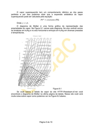 Página 5 de 19
O vapor superaquecido tem um comportamento idêntico ao dos gases
perfeitos e por isso podemos dizer que a expansão adiabática do vapor
superaquecido pode ser calculada pela equação:
(F6)
Onde .
O diagrama de Mollier é uma forma gráfica da representação das
propriedades do vapor. Na Figura 9.1 vemos este diagrama. No eixo vertical vemos
as entalpias em kJ/kg e no eixo horizontal a entropia em kJ/kg em diversas pressões
e temperaturas.
Figura 9.1
Se você baixou a tabela de vapor do site HTTP://freesteam.sf.net você
encontrará o diagrama de Mollier na última página da tabela. Nesse site você verá
muita coisa sobre vapor como podemos ver na Figura 9.2 abaixo.
 