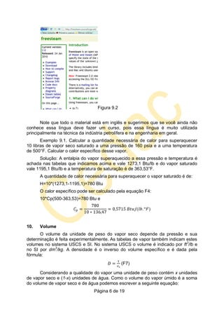 Página 6 de 19
Figura 9.2
Note que todo o material está em inglês e sugerimos que se você ainda não
conhece essa língua deve fazer um curso, pois essa língua é muito utilizada
principalmente na técnica da indústria petrolífera e na engenharia em geral.
Exemplo 9.1. Calcular a quantidade necessária de calor para superaquecer
10 libras de vapor seco saturado a uma pressão de 160 psia e a uma temperatura
de 500°F. Calcular o calor específico desse vapor.
Solução: A entalpia do vapor superaquecido a essa pressão e temperatura é
achada nas tabelas que indicamos acima e vale 1273,1 Btu/lb e do vapor saturado
vale 1195,1 Btu/lb e a temperatura de saturação é de 363,53°F.
A quantidade de calor necessária para superaquecer o vapor saturado é de:
H=10*(1273,1-1195,1)=780 Btu
O calor específico pode ser calculado pela equação F4:
10*Cp(500-363,53)=780 Btu e
10. Volume
O volume da unidade de peso do vapor seco depende da pressão e sua
determinação é feita experimentalmente. As tabelas de vapor também indicam estes
volumes no sistema USCS e SI. No sistema USCS o volume é indicado por ft3
/lb e
no SI por dm3
/kg. A densidade é o inverso do volume específico e é dada pela
fórmula:
(F7)
Considerando a qualidade do vapor uma unidade de peso contém x unidades
de vapor seco e (1-x) unidades de água. Como o volume do vapor úmido é a soma
do volume de vapor seco e de água podemos escrever a seguinte equação:
 