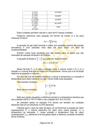 Página 8 de 19
8,314472
62,3637
62,3637
83,14472
1,987
Estas unidades permitem calcular o valor de PV nessas unidades.
Podemos reescrever essa equação em termos da massa m e do peso
molecular M assim:
(F13)
A equação do gás ideal somente é válida com pressões próxima da pressão
atmosférica e com pressões mais altas ela deve incluir um fator de
compressibilidade.
Existem outras duas equações que são usadas para os gases que são
chamadas de equação de Boyle e de Charles.
A equação de Boyle é: que pode ser reescrita assim:
(F14)
Nessa fórmula P1 e V1 são a pressão inicial e volume inicial e P2 e V2 a
pressão e o volume final que se traduz por PV=constante. Vemos que a lei de Boyle
relaciona as pressões e volumes.
Por sua vez a lei de Charles relaciona o volume e temperatura e a pressão e
temperatura para dada massa de um gás. Temos então duas equações:
Para pressão constante:
(F15)
Para volume constante:
(F16)
Note que nestas equações a referência sempre é a temperatura absoluta que
nas unidades USCS é °R=(°F+460) e nas unidades SI é °K=(°C+273).
As pressões dadas na equação F15 devem ser também em unidades
absolutas seja em psi absolutos ou kPa absolutos.
Voltando para o caso do vapor de água, se conhecermos a pressão do vapor
superaquecido P, o volume específico do vapor seco nessa pressão, vs, a
temperatura de saturação T1 nessa pressão a temperatura final do vapor
superaquecido Tsup, aplicamos a lei dos gases ideais e obtemos a pressão constante
(lei de Charles):
 