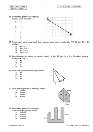 DOKUMEN NEGARA 3 KODE : H.3/MKKS-SMP/2014
SANGAT RAHASIA
Matematika Paket 01 TUC MKKS SMP Kab. Kebumen
16. Perhatikan gambar di samping !
Gradien garis AB adalah ….
A. -
2
3
B. -
3
2
C.
3
2
D.
2
3
17. Persamaan garis yang tegak lurus dengan garis yang melalui titik P(2, 3) dan Q(-1, 4)
adalah ... .
A. x – y = 11
B. 2x + 3y = 12
C. x – 2y = 5
D. 3x - y = 11
18. Penyelesaian dari sistem persamaan linier 2x + 4y = 22 dan -3x + 5y = 11 adalah x dan y.
Nilai dari x + 3y = ….
A. 15
B. 12
C. 7
D. – 4
19. Nilai x dari gambar di samping adalah ... .
A. 15
B. 16
C. 17
D. 19
20. Luas daerah gambar di samping adalah . . . .
A. 24 cm2
B. 30 cm2
C. 36 cm2
D. 40 cm2
21. Perhatikan gambar di samping !
Luas daerah yang diarsir adalah ….
A. 375 cm2
B. 350 cm2
C. 300 cm2
D. 250 cm2
12
9
8
X
 