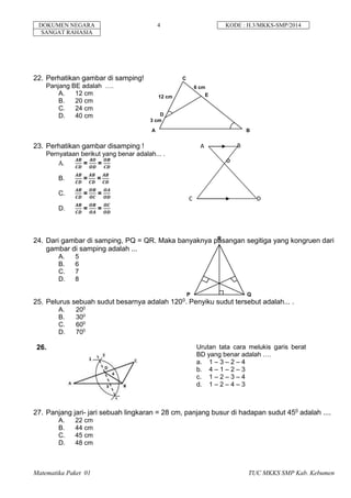 DOKUMEN NEGARA 4 KODE : H.3/MKKS-SMP/2014
SANGAT RAHASIA
Matematika Paket 01 TUC MKKS SMP Kab. Kebumen
22. Perhatikan gambar di samping!
Panjang BE adalah ….
A. 12 cm
B. 20 cm
C. 24 cm
D. 40 cm
23. Perhatikan gambar disamping !
Pernyataan berikut yang benar adalah... .
A.
𝑨𝑩
𝑪𝑫
=
𝑨𝑶
𝑶𝑫
=
𝑶𝑩
𝑪𝑫
B.
𝑨𝑩
𝑪𝑫
=
𝑨𝑩
𝑪𝑫
=
𝑨𝑩
𝑪𝑫
C.
𝑨𝑩
𝑪𝑫
=
𝑶𝑩
𝑶𝑪
=
𝑶𝑨
𝑶𝑫
D.
𝑨𝑩
𝑪𝑫
=
𝑶𝑩
𝑶𝑨
=
𝑶𝑪
𝑶𝑫
24. Dari gambar di samping, PQ = QR. Maka banyaknya pasangan segitiga yang kongruen dari
gambar di samping adalah ...
A. 5
B. 6
C. 7
D. 8
25. Pelurus sebuah sudut besarnya adalah 1200. Penyiku sudut tersebut adalah... .
A. 200
B. 300
C. 600
D. 700
26. Urutan tata cara melukis garis berat
BD yang benar adalah ….
a. 1 – 3 – 2 – 4
b. 4 – 1 – 2 – 3
c. 1 – 2 – 3 – 4
d. 1 – 2 – 4 – 3
27. Panjang jari- jari sebuah lingkaran = 28 cm, panjang busur di hadapan sudut 450 adalah ....
A. 22 cm
B. 44 cm
C. 45 cm
D. 48 cm
P Q
R
12 cm
3 cm
6 cm
A B
C
D
E
A B
C D
O
 
