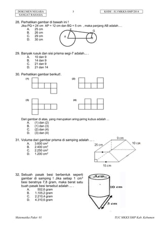 DOKUMEN NEGARA 5 KODE : H.3/MKKS-SMP/2014
SANGAT RAHASIA
Matematika Paket 01 TUC MKKS SMP Kab. Kebumen
28. Perhatikan gambar di bawah ini !
Jika PQ = 24 cm AP = 12 cm dan BQ = 5 cm , maka panjang AB adalah….
A. 25 cm
B. 26 cm
C. 29 cm
D. 30 cm
29. Banyak rusuk dan sisi prisma segi-7 adalah... .
A. 10 dan 9
B. 14 dan 9
C. 21 dan 9
D. 21 dan 14
30. Perhatikan gambar berikut!.
Dari gambar di atas, yang merupakan aring-jaring kubus adalah ...
A. (1) dan (2)
B. (1) dan (3)
C. (2) dan (4)
D. (3) dan (4)
31. Volume dari gambar prisma di samping adalah ... .
A. 3.600 cm2
B. 2.400 cm2
C. 2.250 cm2
D. 1.200 cm2
32. Sebuah pasak besi berbentuk seperti
gambar di samping ! Jika setiap 1 cm3
besi beratnya 7,8 gram, maka berat satu
buah pasak besi tersebut adalah ... .
A. 552,6 gram
B. 1.105,2 gram
C. 2.210,4 gram
D. 4.310,6 gram
A B
P
P
Q
(1) (2)
(3) (4)
 