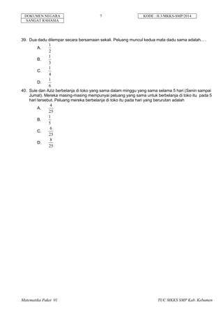 DOKUMEN NEGARA 7 KODE : H.3/MKKS-SMP/2014
SANGAT RAHASIA
Matematika Paket 01 TUC MKKS SMP Kab. Kebumen
39. Dua dadu dilempar secara bersamaan sekali. Peluang muncul kedua mata dadu sama adalah... .
A.
2
1
B.
3
1
C.
4
1
D.
6
1
40. Sule dan Aziz berbelanja di toko yang sama dalam minggu yang sama selama 5 hari (Senin sampai
Jumat). Mereka masing-masing mempunyai peluang yang sama untuk berbelanja di toko itu pada 5
hari tersebut. Peluang mereka berbelanja di toko itu pada hari yang berurutan adalah
A.
25
4
B.
5
1
C.
25
6
D.
25
8
 