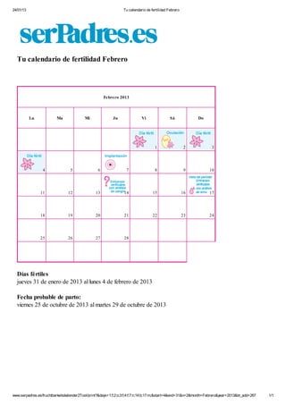 24/01/13 Tu calendario de fertilidad Febrero
www.serpadres.es/fruchtbarkeitskalender2Tool/print?&days=1:f;2:o;3:f;4:f;7:n;14:b;17:m;&start=4&end=31&n=2&month=Febrero&year=2013&bt_add=267 1/1
1 2 3
4 5 6 7 8 9 10
11 12 13 14 15 16 17
18 19 20 21 22 23 24
25 26 27 28
Tu calendario de fertilidad Febrero
Febrero 2013
Lu Ma Mi Ju Vi Sá Do
Días fértiles
jueves 31 de enero de 2013 al lunes 4 de febrero de 2013
Fecha probable de parto:
viernes 25 de octubre de 2013 al martes 29 de octubre de 2013
 