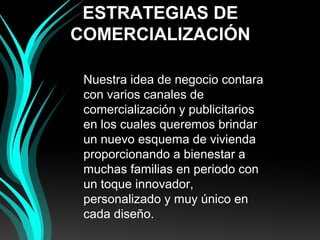 ESTRATEGIAS DE
COMERCIALIZACIÓN
Nuestra idea de negocio contara
con varios canales de
comercialización y publicitarios
en los cuales queremos brindar
un nuevo esquema de vivienda
proporcionando a bienestar a
muchas familias en periodo con
un toque innovador,
personalizado y muy único en
cada diseño.
 