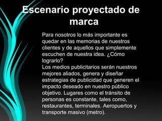 Escenario proyectado de
marca
Para nosotros lo más importante es
quedar en las memorias de nuestros
clientes y de aquellos que simplemente
escuchen de nuestra idea. ¿Cómo
lograrlo?
Los medios publicitarios serán nuestros
mejores aliados, genera y diseñar
estrategias de publicidad que generen el
impacto deseado en nuestro público
objetivo. Lugares como el tránsito de
personas es constante, tales como,
restaurantes, terminales. Aeropuertos y
transporte masivo (metro).
 