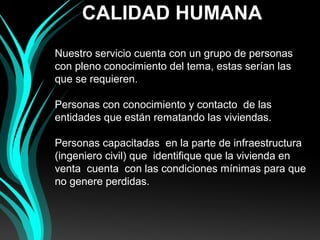 CALIDAD HUMANA
 
Nuestro servicio cuenta con un grupo de personas  
con pleno conocimiento del tema, estas serían las 
que se requieren.
 
Personas con conocimiento y contacto  de las 
entidades que están rematando las viviendas.
 
Personas capacitadas  en la parte de infraestructura 
(ingeniero civil) que  identifique que la vivienda en 
venta  cuenta  con las condiciones mínimas para que 
no genere perdidas.
 
 