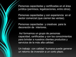 Personas capacitadas y certificadas en el área 
jurídica (permisos, legalizaciones, entre otros).
 
Personas capacitadas y con experiencia  en el 
sector comercial (que cierren las ventas).
 
Personas capacitadas  y creativas  para la 
decoración de  interiores.
 
 Así formamos un grupo de personas  
capacidad, certificadas y con los conocimientos 
para brindar a nuestros clientes productos y 
servicios de la más alta calidad.
 
Un trabajo  con calidad  humana puede generar 
un retorno de inversión a un corto plazo.
 