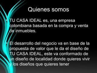 Quienes somos
• TU CASA IDEAL es, una empresa
colombiana basada en la compra y venta
de inmuebles.
• El desarrollo del negocio va en base de la
propuesta de valor que le da el diseño de
TU CASA IDEAL, este va conformado de
un diseño de localidad donde quieres vivir
y los diseños que quieres tener
 