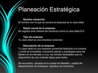 Planeación Estratégica
Nombre comercial
El nombre con el que se conoce la empresa es tu casa ideal
Razón social de la empresa
Se registra ante cámara de comercio como tu casa ideal S.A
Tipo de empresa
Tu casa ideal es una empresa comercial.
Descripción de la empresa
Tu casa ideal es una empresa comercial dedicada a la compra
y venta de inmuebles, buscando planes y estrategias para ser
lideren en el mercado y a su vez brindar facilidades para la
adquisición de una vivienda digna para todos.
Se encuentra ubicada en la ciudad de Medellín, capital del
departamento de Antioquia, república de Colombia.
 