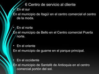6 Centro de servicio al cliente
• En el sur
En el municipio de Itagüí en el centro comercial el centro
de la moda.
• En el norte
En el municipio de Bello en el Centro comercial Puerta
norte.
• En el oriente
En el municipio de guarne en el parque principal.
• En el occidente
En el municipio de Santafé de Antioquia en el centro
comercial portón del sol.
 