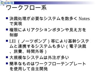 ワークフロー系 
 決裁処理が必要なシステムを数多くNotes 
で実現 
 権限によりアクションボタンや見え方を 
制御 
 LEI（ノーツポンプ）等により基幹システ 
ムと連携するシステムも多い（電子決裁 
、旅費、時間外等） 
 大規模なシステムは外注が多い 
 簡単なものはワークフローテンプレート 
を使用して自主開発 
 