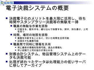 電子決裁システムの概要 
 決裁電子化のメリットを最大限に活用し、待ち 
時間やスタンプラリー決裁等の無駄を一掃 
 職員の無駄な作業を排除 
 印刷する、配布する、綴り込んで保管する、探す、持ち運ぶ、上司 
を待つ 
 時間、場所の制限を排除 
 業務を中断することなく、空いた時間を活用可能 
 出張先でも業務可能 
 職員間で同時に情報を共有 
 常に最新の情報を取得可能、過去の情報も 
 早い段階で上司の指示が得られる 
 財務会計システム、物品管理システム上のデー 
タも決裁可能 
 処理が終わったデータは処理能力の低いサーバ 
に移してアーカイブ 
 